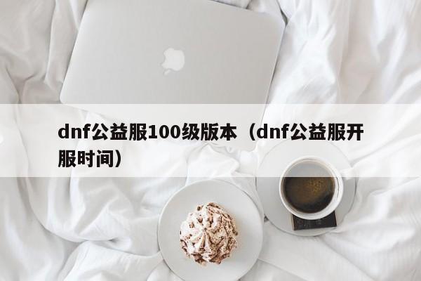 dnf公益服100级版本（dnf公益服开服时间）