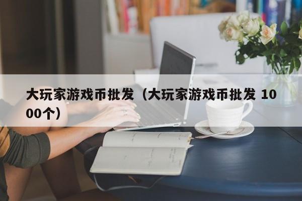 大玩家游戏币批发（大玩家游戏币批发 1000个）