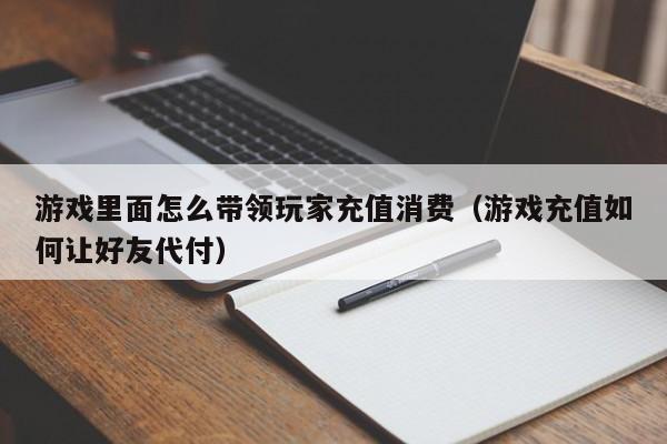 游戏里面怎么带领玩家充值消费（游戏充值如何让好友代付）