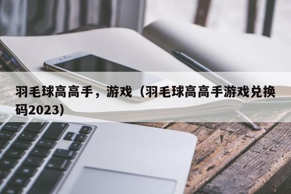 羽毛球高高手，游戏（羽毛球高高手游戏兑换码2023）