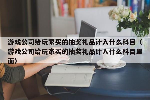 游戏公司给玩家买的抽奖礼品计入什么科目（游戏公司给玩家买的抽奖礼品计入什么科目里面）